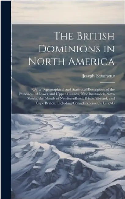 The British Dominions in North America: Or, a Topographical and Statistical Description of the Provinces of Lower and Upper Canada, New Brunswick, Nov by Bouchette, Joseph