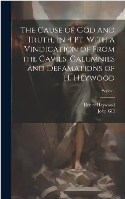 The Cause of God and Truth, in 4 Pt. With a Vindication of From the Cavils, Calumnies and Defamations of H. Heywood; Series 4 by Gill, John