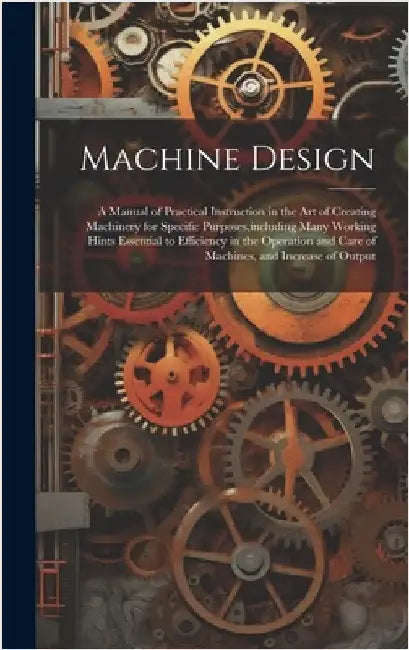Machine Design: A Manual of Practical Instruction in the Art of Creating Machinery for Specific Purposes, including Many Working Hints by Anonymous