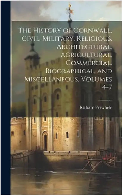 The History of Cornwall, Civil, Military, Religious, Architectural, Agricultural, Commercial, Biographical, and Miscellaneous, Volumes 4-7 by Polwhele, Richard