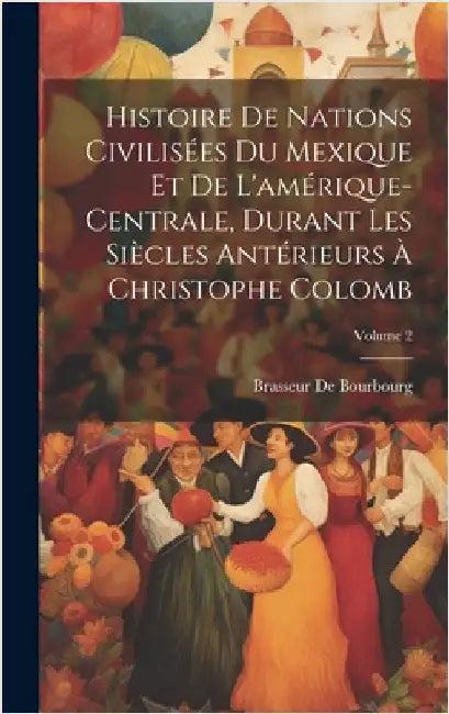 Histoire De Nations Civilisées Du Mexique Et De L'amérique-Centrale, Durant Les Siècles Antérieurs À Christophe Colomb; Volume 2 by De Bourbourg, Brasseur