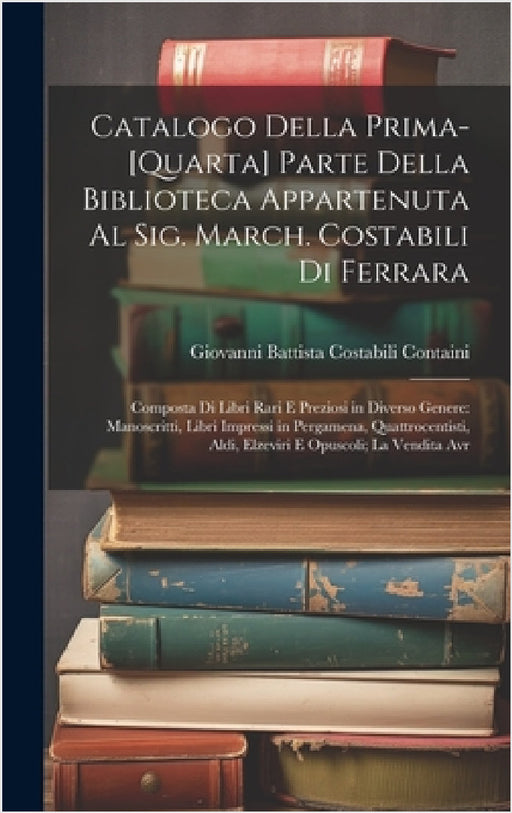 Catalogo Della Prima-[Quarta] Parte Della Biblioteca Appartenuta Al Sig. March. Costabili Di Ferrara: Composta Di Libri Rari E Preziosi in Diverso Gen by Giovanni Battista Costabili Containi