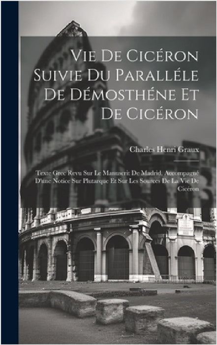 Vie De Cicéron Suivie Du Paralléle De Démosthéne Et De Cicéron: Texte Grec Revu Sur Le Manuscrit De Madrid, Accompagné D'une Notice Sur Plutarque Et S by Charles Henri Graux