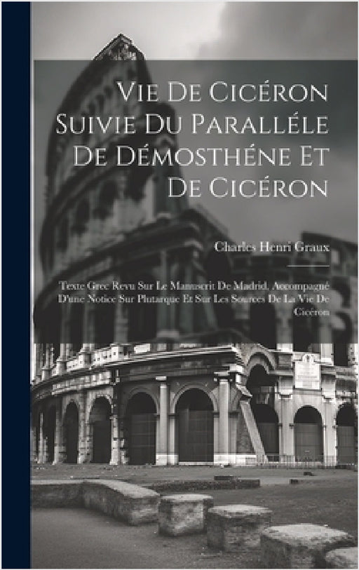 Vie De Cicéron Suivie Du Paralléle De Démosthéne Et De Cicéron: Texte Grec Revu Sur Le Manuscrit De Madrid, Accompagné D'une Notice Sur Plutarque Et S by Charles Henri Graux
