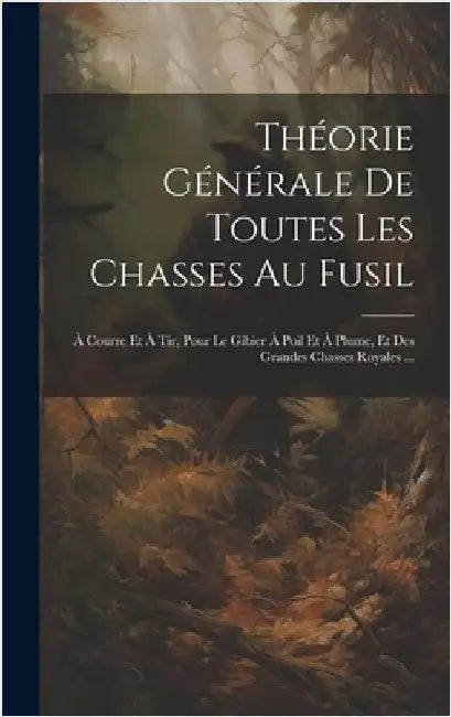 Théorie Générale De Toutes Les Chasses Au Fusil: À Courre Et À Tir, Pour Le Gibier À Poil Et À Plume, Et Des Grandes Chasses Royales ... by Anonymous