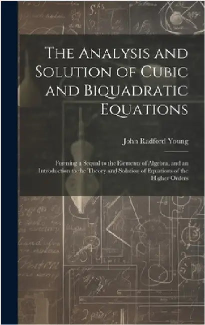 The Analysis and Solution of Cubic and Biquadratic Equations: Forming a Sequal to the Elements of Algebra, and an Introduction to the Theory and Solut by Young, John Radford