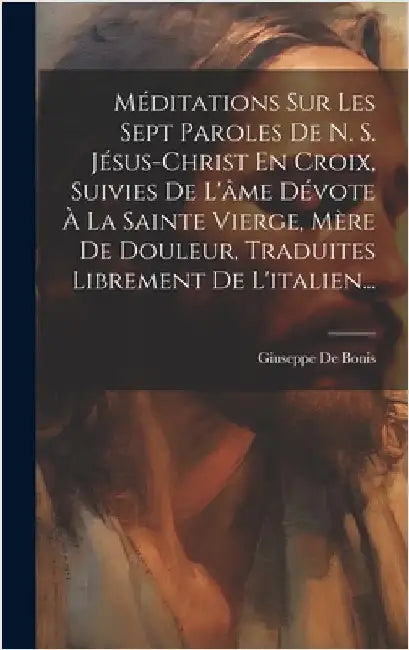 Méditations Sur Les Sept Paroles De N. S. Jésus-christ En Croix, Suivies De L'âme Dévote À La Sainte Vierge, Mère De Douleur, Traduites Librement De L by Bonis, Giuseppe De