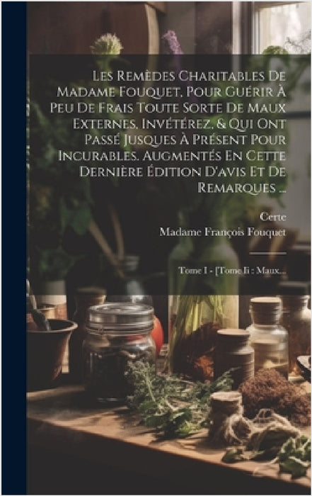 Les Remèdes Charitables De Madame Fouquet, Pour Guérir À Peu De Frais Toute Sorte De Maux Externes, Invétérez, & Qui Ont Passé Jusques À Présent Pour by Madame François Fouquet, Certe