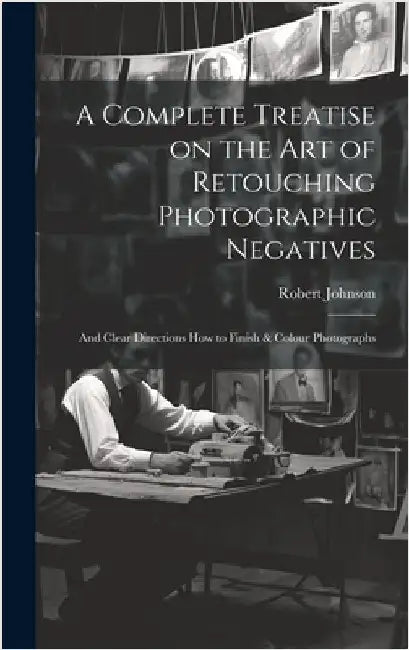 A Complete Treatise on the Art of Retouching Photographic Negatives: and Clear Directions How to Finish & Colour Photographs by Johnson, Robert