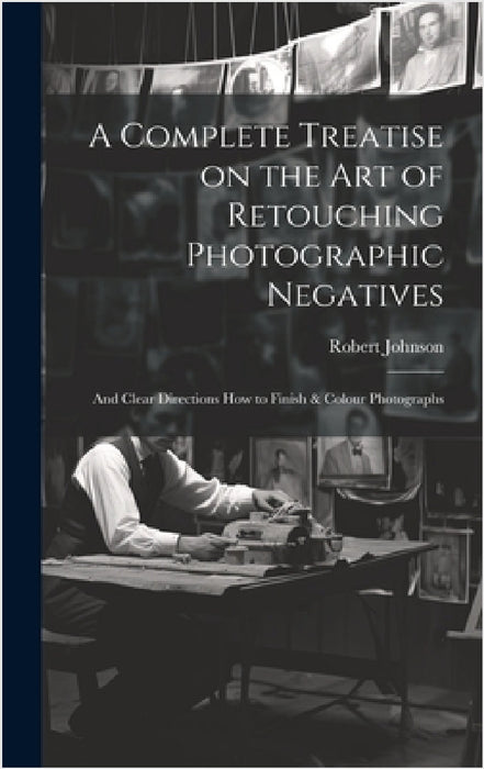 A Complete Treatise on the Art of Retouching Photographic Negatives: and Clear Directions How to Finish & Colour Photographs by Robert Johnson