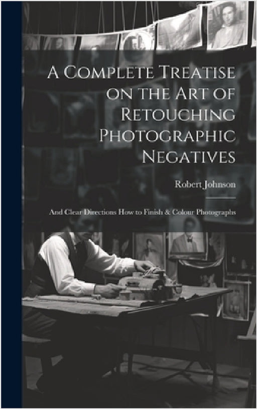 A Complete Treatise on the Art of Retouching Photographic Negatives: and Clear Directions How to Finish & Colour Photographs by Robert Johnson
