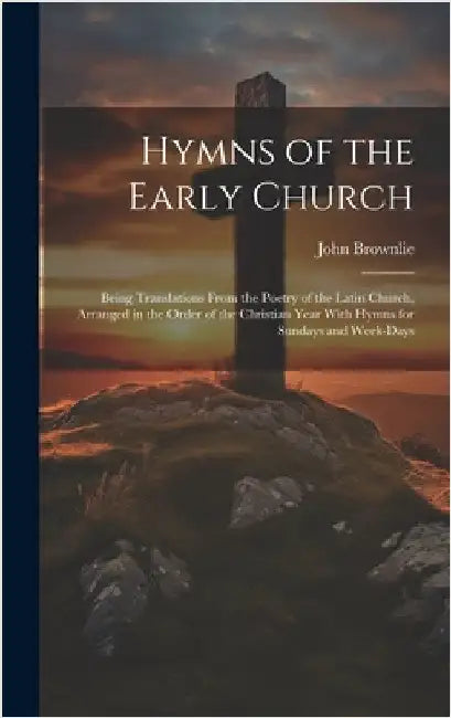 Hymns of the Early Church: Being Translations From the Poetry of the Latin Church, Arranged in the Order of the Christian Year With Hymns for Sun by Brownlie, John 1857-1925