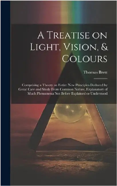 A Treatise on Light, Vision, & Colours [electronic Resource]: Comprising a Theory on Entire New Principles Deduced by Great Care and Study From Common by Brett, Thomas