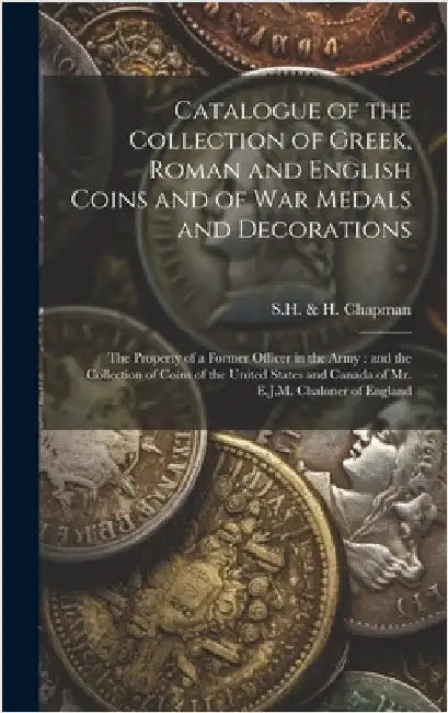 Catalogue of the Collection of Greek, Roman and English Coins and of War Medals and Decorations [microform]: the Property of a Former Officer in the A by S H & H Chapman