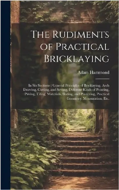 The Rudiments of Practical Bricklaying: in Six Sections: General Principles of Bricklaying, Arch Drawing, Cutting, and Setting, Different Kinds of Poi by Hammond, Adam
