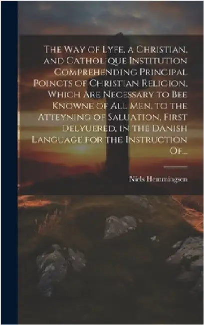 The Way of Lyfe, a Christian, and Catholique Institution Comprehending Principal Poincts of Christian Religion, Which Are Necessary to Bee Knowne of A by Hemmingsen, Niels