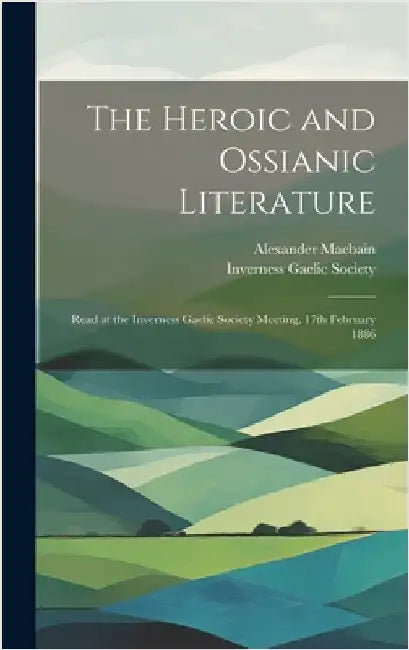 The Heroic and Ossianic Literature: Read at the Inverness Gaelic Society Meeting, 17th February 1886 by Macbain, Alexander 1855-1907