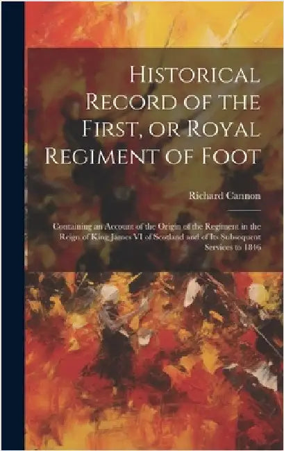Historical Record of the First, or Royal Regiment of Foot [microform]: Containing an Account of the Origin of the Regiment in the Reign of King James by Cannon, Richard 1779-1865