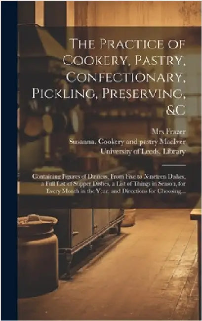 The Practice of Cookery, Pastry, Confectionary, Pickling, Preserving, &c: Containing Figures of Dinners, From Five to Nineteen Dishes, a Full List of by Frazer