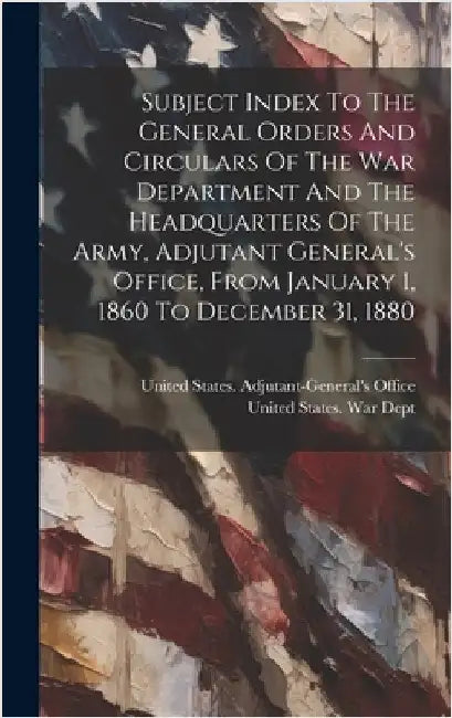 Subject Index To The General Orders And Circulars Of The War Department And The Headquarters Of The Army, Adjutant General's Office, From January 1, 1 by United States War Dept