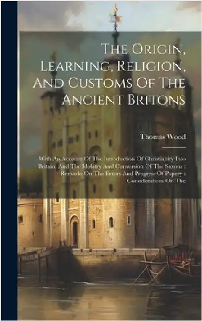 The Origin, Learning, Religion, And Customs Of The Ancient Britons: With An Account Of The Introduction Of Christianity Into Britain, And The Idolatry by Wood, Thomas