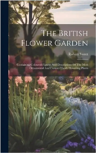 The British Flower Garden: Containing Coloured Figures And Descriptions Of The Most Ornamental And Curious Hardy Flowering Plants by Sweet, Robert