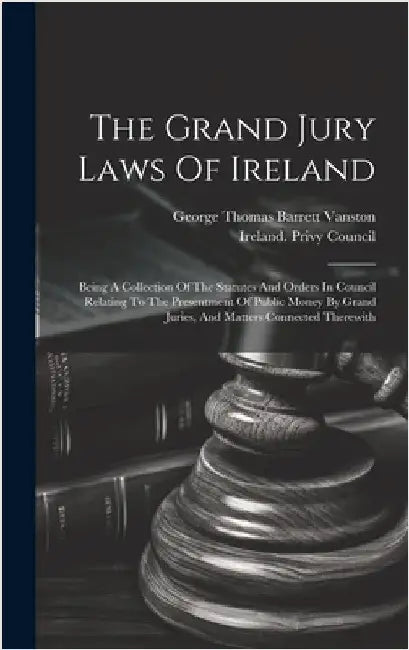 The Grand Jury Laws Of Ireland: Being A Collection Of The Statutes And Orders In Council Relating To The Presentment Of Public Money By Grand Juries, by George Thomas Barrett Vanston