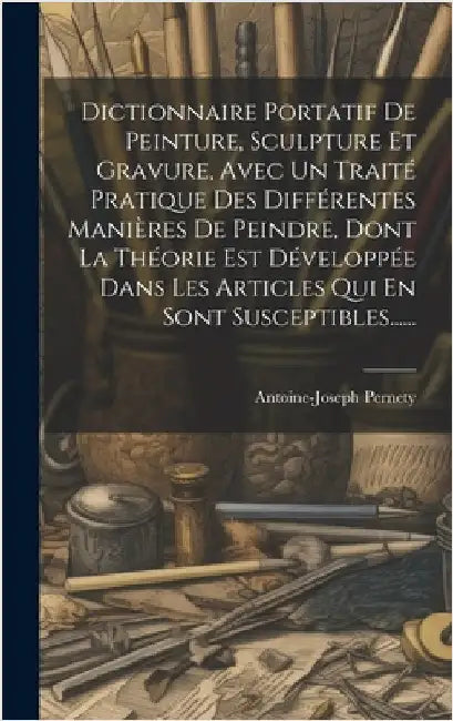 Dictionnaire Portatif De Peinture, Sculpture Et Gravure, Avec Un Traité Pratique Des Différentes Manières De Peindre, Dont La Théorie Est Développée D by Pernety, Antoine-Joseph