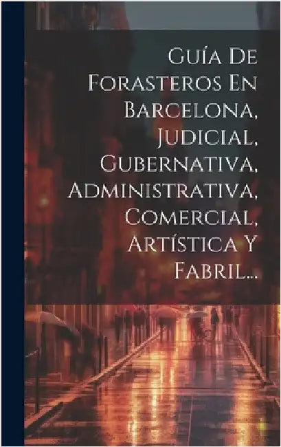 Guía De Forasteros En Barcelona, Judicial, Gubernativa, Administrativa, Comercial, Artística Y Fabril... by Anonymous
