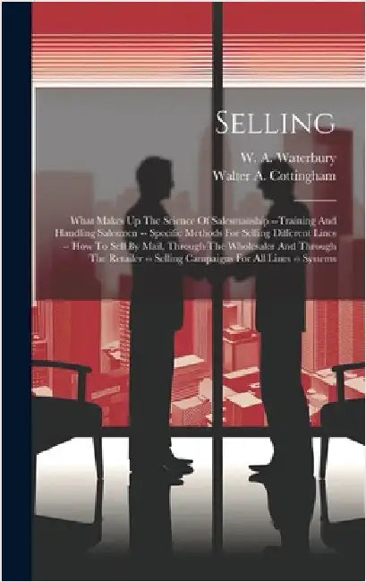 Selling: What Makes Up The Science Of Salesmanship --training And Handling Salesmen -- Specific Methods For Selling Different L by Waterbury, W. A.