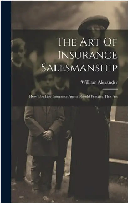 The Art Of Insurance Salesmanship: How The Life Insurance Agent Should Practice This Art by Alexander, William