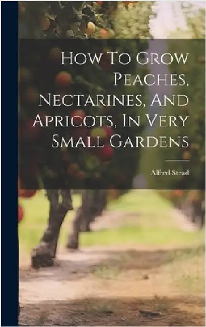How To Grow Peaches, Nectarines, And Apricots, In Very Small Gardens by Stead, Alfred