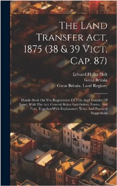 The Land Transfer Act, 1875 (38 & 39 Vict. Cap. 87): Handy-book On The Registration Of Title And Transfer Of Land, With The Act, General Rules And Ord by Britain, Great