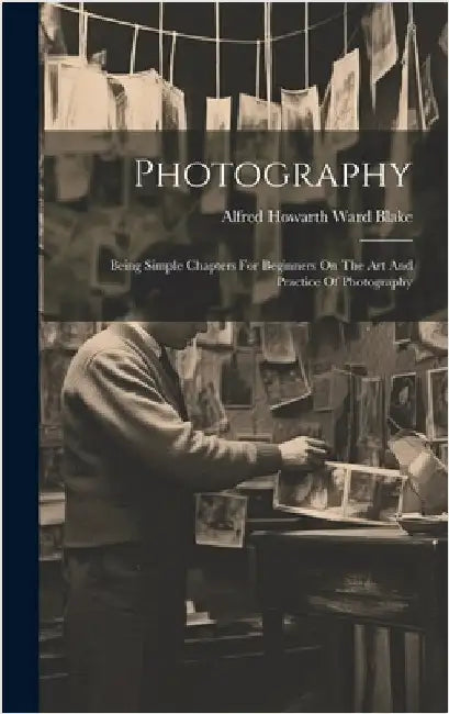 Photography: Being Simple Chapters For Beginners On The Art And Practice Of Photography by Alfred Howarth Ward Blake