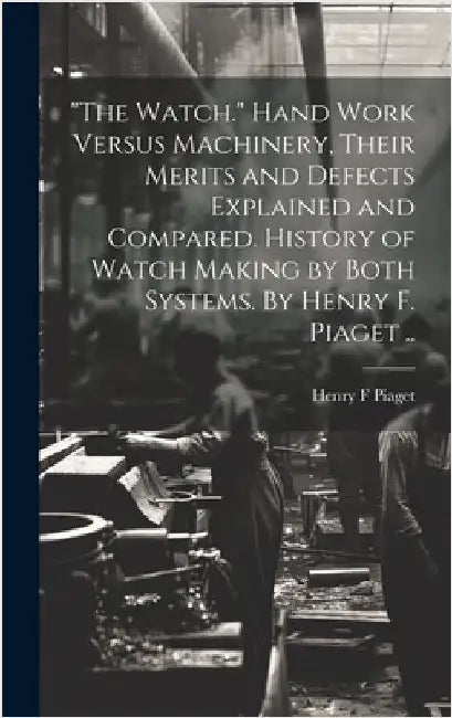 "The Watch." Hand Work Versus Machinery, Their Merits and Defects Explained and Compared. History of Watch Making by Both Systems. By Henry F. Piaget by Piaget, Henry F.