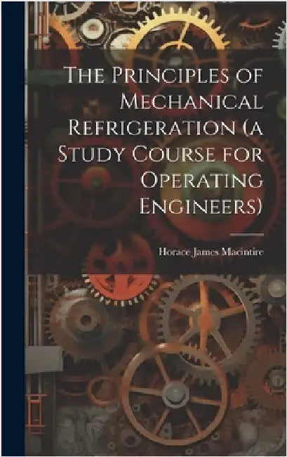The Principles of Mechanical Refrigeration (a Study Course for Operating Engineers) by Macintire, Horace James