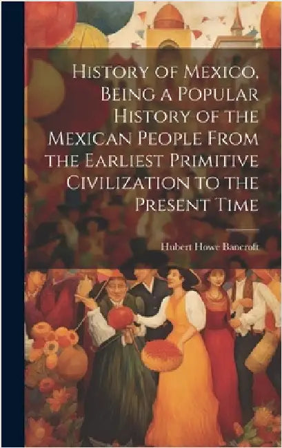 History of Mexico, Being a Popular History of the Mexican People From the Earliest Primitive Civilization to the Present Time by Bancroft, Hubert Howe 1832-1918