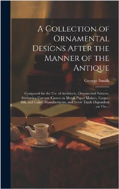 A Collection of Ornamental Designs After the Manner of the Antique: Composed for the Use of Architects, Ornamental Painters, Statuaries, Carvers, Cast by Smith, George 1808-1899