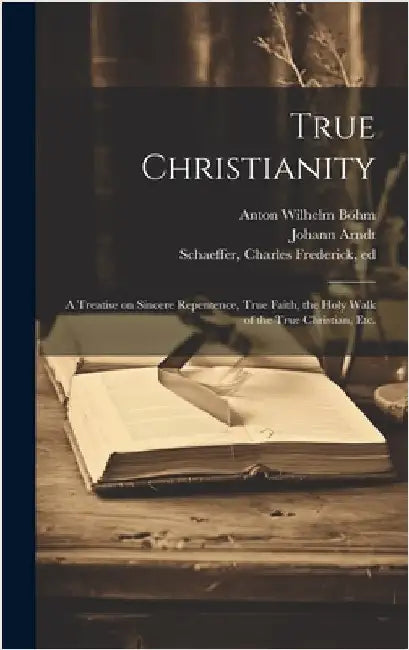 True Christianity: A Treatise on Sincere Repentence, True Faith, the Holy Walk of the True Christian, Etc. by Arndt, Johann 1555-1621