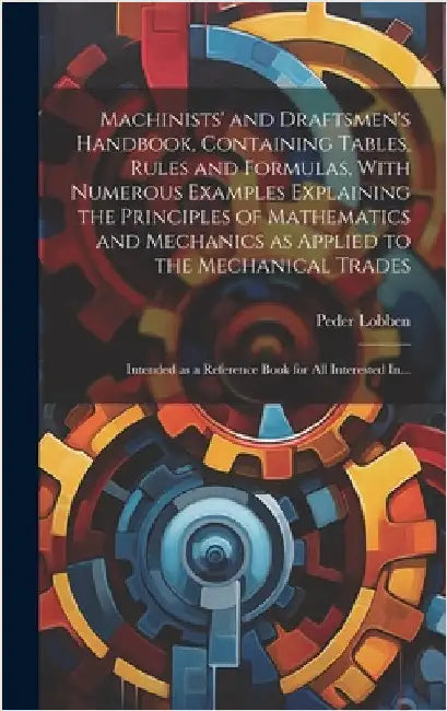Machinists' and Draftsmen's Handbook, Containing Tables, Rules and Formulas, With Numerous Examples Explaining the Principles of Mathematics and Mecha by Lobben, Peder 1858-