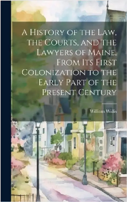 A History of the Law, the Courts, and the Lawyers of Maine, From Its First Colonization to the Early Part of the Present Century by Willis, William 1794-1870