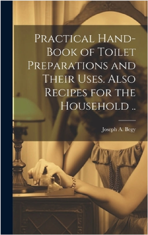 Practical Hand-book of Toilet Preparations and Their Uses. Also Recipes for the Household .. by Joseph A. Begy