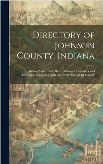 Directory of Johnson County, Indiana: Giving Name, Post Office, Address, Occupation and Description of Land of Each and Every Man of the County by Anonymous