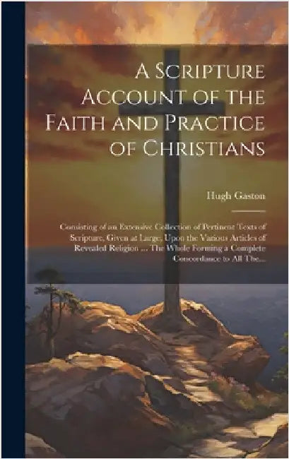 A Scripture Account of the Faith and Practice of Christians: Consisting of an Extensive Collection of Pertinent Texts of Scripture, Given at Large, Up by Gaston, Hugh D. 1766
