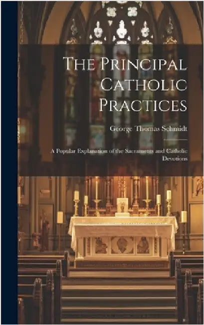 The Principal Catholic Practices; a Popular Explanation of the Sacraments and Catholic Devotions by Schmidt, George Thomas 1885-