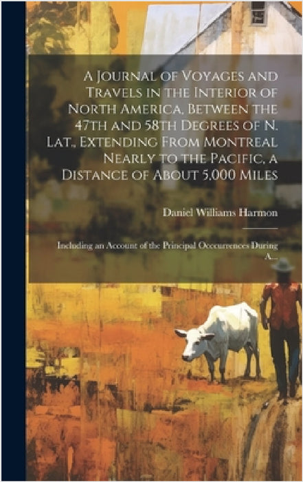 A Journal of Voyages and Travels in the Interior of North America, Between the 47th and 58th Degrees of N. Lat., Extending From Montreal Nearly to the by Daniel Williams Harmon