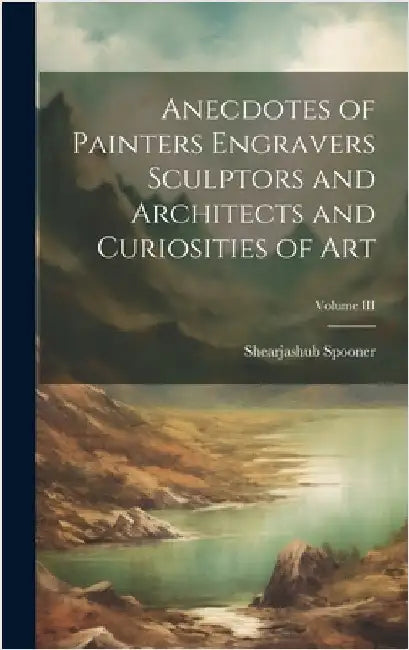 Anecdotes of Painters Engravers Sculptors and Architects and Curiosities of Art; Volume III by Spooner, Shearjashub