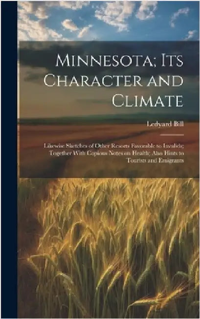 Minnesota; Its Character and Climate: Likewise Sketches of Other Resorts Favorable to Invalids; Together With Copious Notes on Health; Also Hints to T by Bill, Ledyard