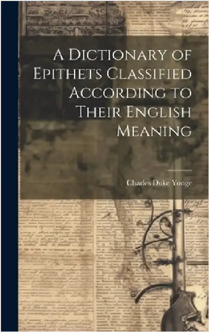 A Dictionary of Epithets Classified According to Their English Meaning by Yonge, Charles Duke