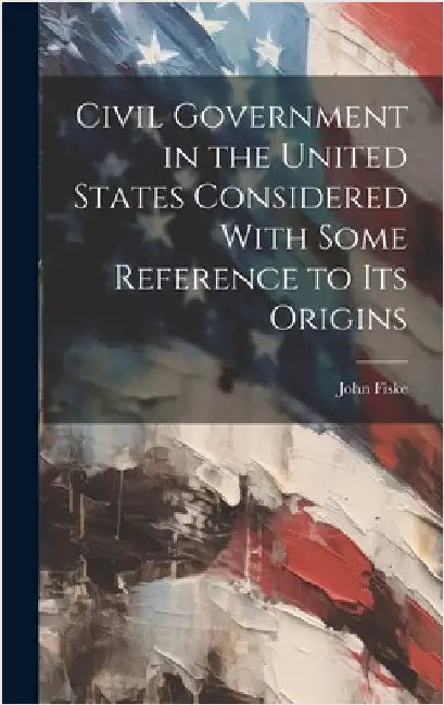 Civil Government in the United States Considered With Some Reference to its Origins by Fiske, John